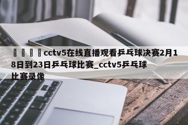 🍊cctv5在线直播观看乒乓球决赛2月18日到23日乒乓球比赛_cctv5乒乓球比赛录像