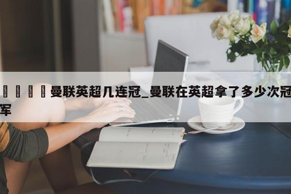 🍊曼联英超几连冠_曼联在英超拿了多少次冠军