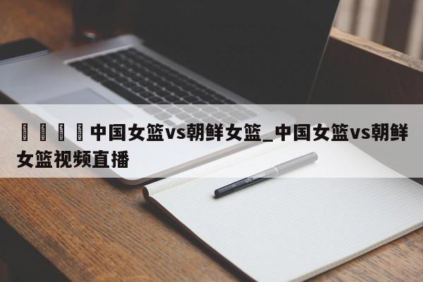 🍊中国女篮vs朝鲜女篮_中国女篮vs朝鲜女篮视频直播