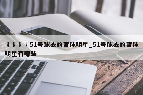 🍊51号球衣的篮球明星_51号球衣的篮球明星有哪些