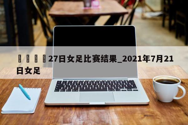 🍊27日女足比赛结果_2021年7月21日女足