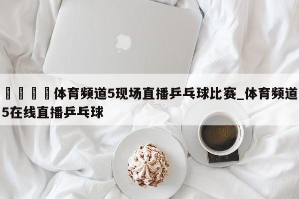 🍊体育频道5现场直播乒乓球比赛_体育频道5在线直播乒乓球