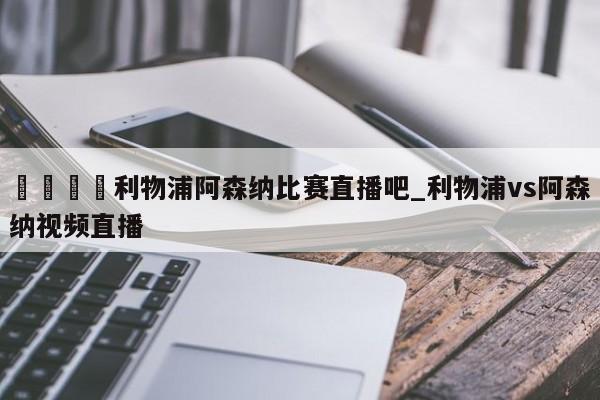 🍊利物浦阿森纳比赛直播吧_利物浦vs阿森纳视频直播