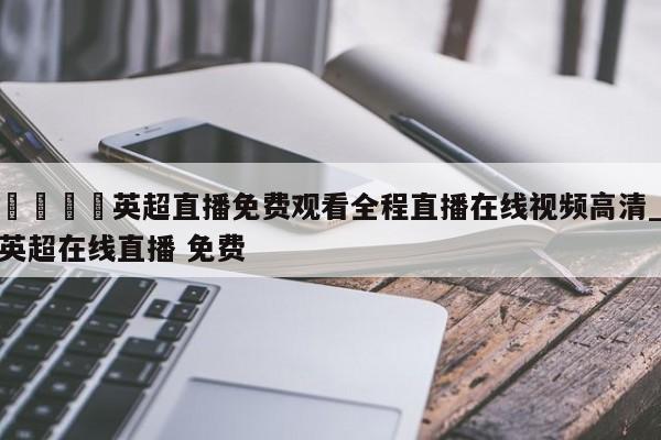 🍊英超直播免费观看全程直播在线视频高清_英超在线直播 免费