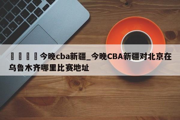 🍊今晚cba新疆_今晚CBA新疆对北京在乌鲁木齐哪里比赛地址