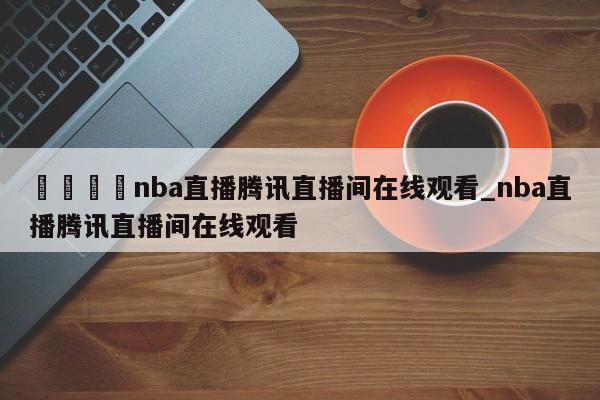 🍊nba直播腾讯直播间在线观看_nba直播腾讯直播间在线观看