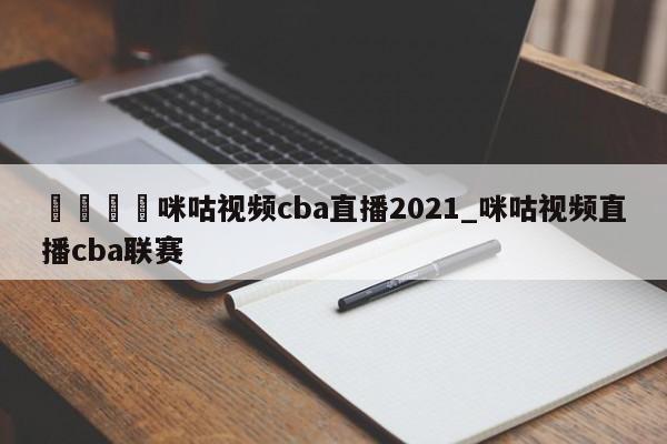 🍊咪咕视频cba直播2021_咪咕视频直播cba联赛