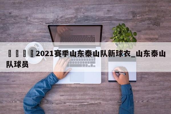 🍊2021赛季山东泰山队新球衣_山东泰山队球员