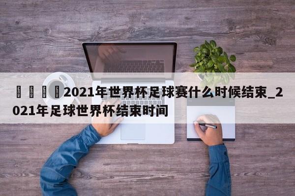 🍊2021年世界杯足球赛什么时候结束_2021年足球世界杯结束时间