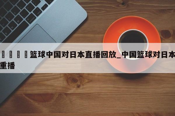 🍊篮球中国对日本直播回放_中国篮球对日本重播