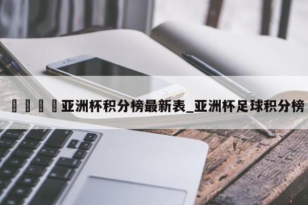 🍊亚洲杯积分榜最新表_亚洲杯足球积分榜