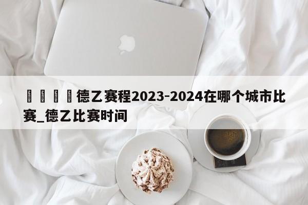 🍊德乙赛程2023-2024在哪个城市比赛_德乙比赛时间