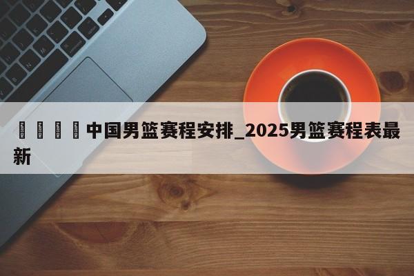 🍊中国男篮赛程安排_2025男篮赛程表最新