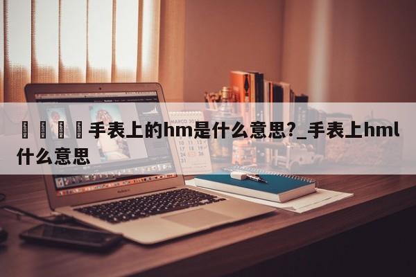🍊手表上的hm是什么意思?_手表上hml什么意思