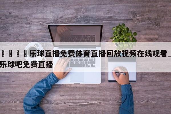 🍊乐球直播免费体育直播回放视频在线观看_乐球吧免费直播