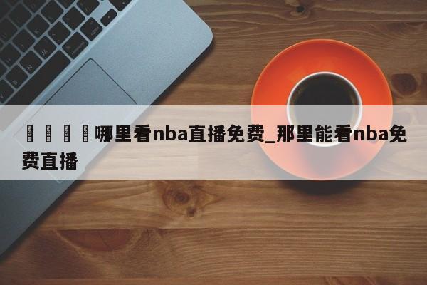🍊哪里看nba直播免费_那里能看nba免费直播
