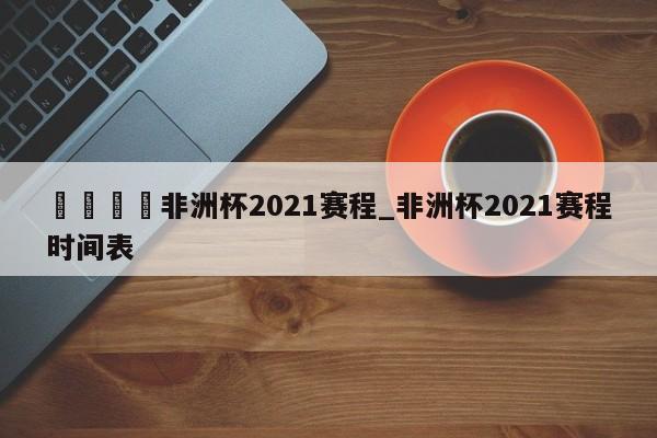 🍊非洲杯2021赛程_非洲杯2021赛程时间表