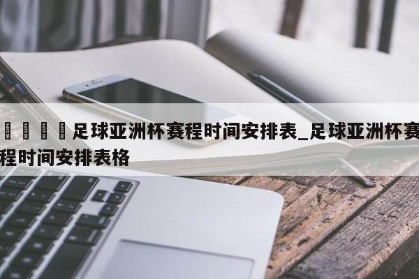 🍊足球亚洲杯赛程时间安排表_足球亚洲杯赛程时间安排表格