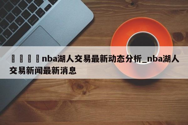 🍊nba湖人交易最新动态分析_nba湖人交易新闻最新消息