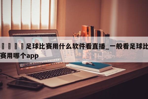 🍊足球比赛用什么软件看直播_一般看足球比赛用哪个app