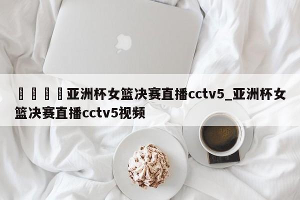 🍊亚洲杯女篮决赛直播cctv5_亚洲杯女篮决赛直播cctv5视频