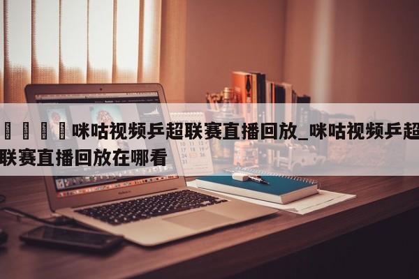 🍊咪咕视频乒超联赛直播回放_咪咕视频乒超联赛直播回放在哪看