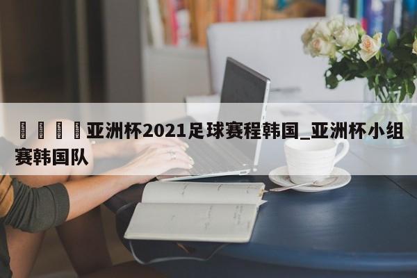 🍊亚洲杯2021足球赛程韩国_亚洲杯小组赛韩国队