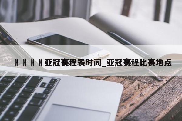 🍊亚冠赛程表时间_亚冠赛程比赛地点