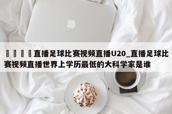 🍊直播足球比赛视频直播U20_直播足球比赛视频直播世界上学历最低的大科学家是谁