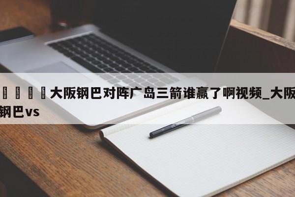 🍊大阪钢巴对阵广岛三箭谁赢了啊视频_大阪钢巴vs