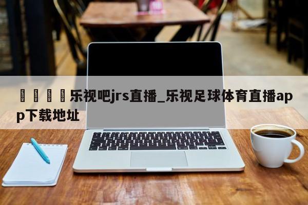 🍊乐视吧jrs直播_乐视足球体育直播app下载地址