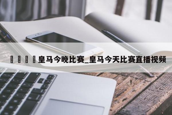 🍊皇马今晚比赛_皇马今天比赛直播视频