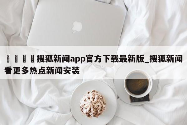 🍊搜狐新闻app官方下载最新版_搜狐新闻看更多热点新闻安装