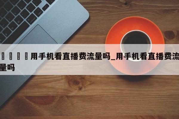 🍊用手机看直播费流量吗_用手机看直播费流量吗