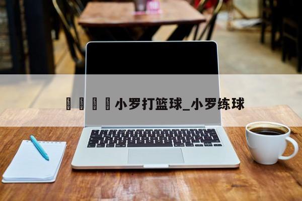🍊小罗打篮球_小罗练球