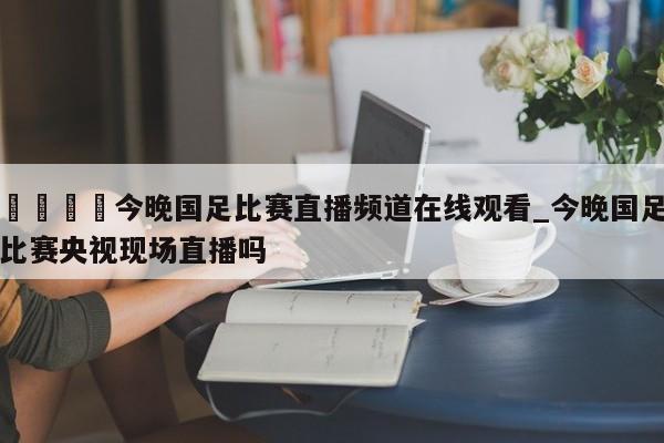 🍊今晚国足比赛直播频道在线观看_今晚国足比赛央视现场直播吗