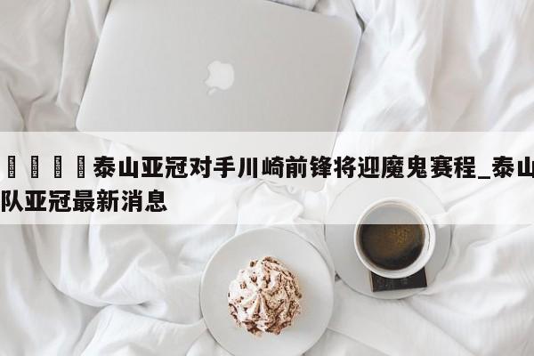 🍊泰山亚冠对手川崎前锋将迎魔鬼赛程_泰山队亚冠最新消息