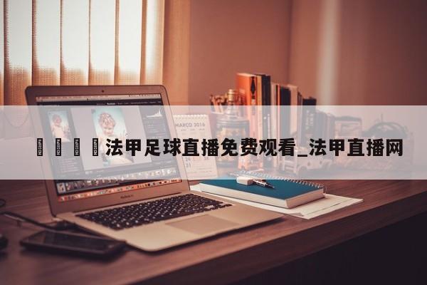 🍊法甲足球直播免费观看_法甲直播网