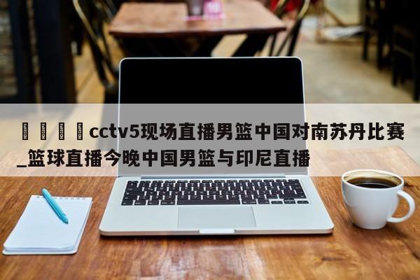 🍊cctv5现场直播男篮中国对南苏丹比赛_篮球直播今晚中国男篮与印尼直播