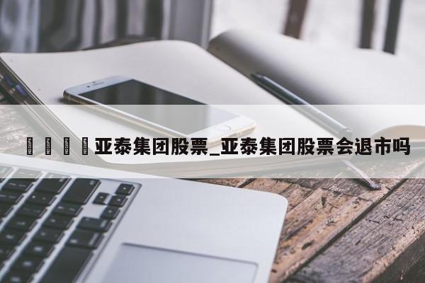 🍊亚泰集团股票_亚泰集团股票会退市吗