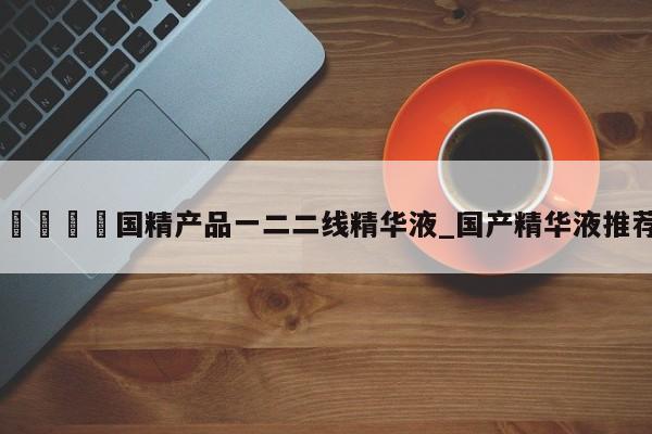 🍊国精产品一二二线精华液_国产精华液推荐