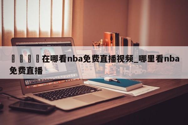 🍊在哪看nba免费直播视频_哪里看nba免费直播