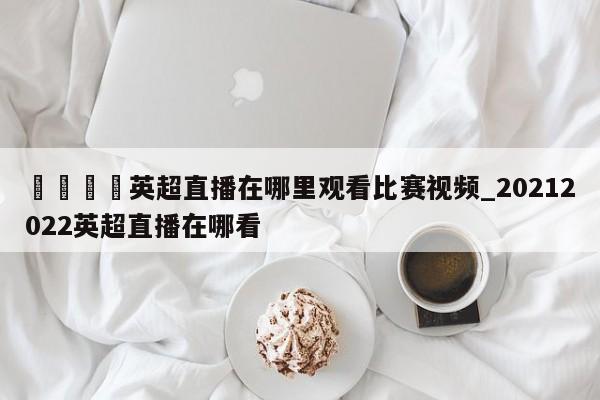 🍊英超直播在哪里观看比赛视频_20212022英超直播在哪看