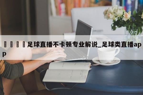 🍊足球直播不卡顿专业解说_足球类直播app