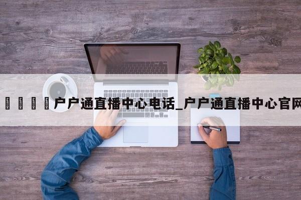 🍊户户通直播中心电话_户户通直播中心官网