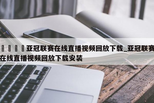 🍊亚冠联赛在线直播视频回放下载_亚冠联赛在线直播视频回放下载安装