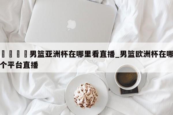 🍊男篮亚洲杯在哪里看直播_男篮欧洲杯在哪个平台直播