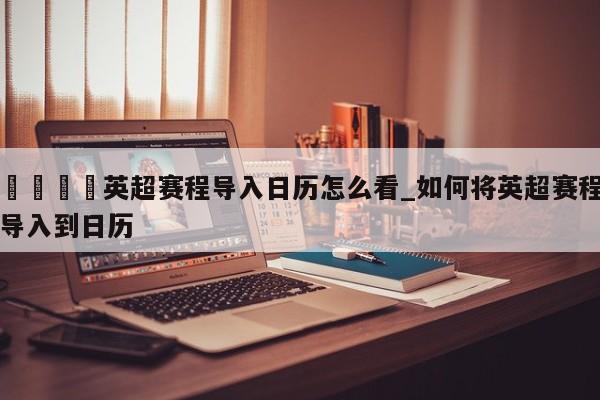 🍊英超赛程导入日历怎么看_如何将英超赛程导入到日历