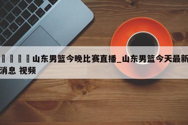 🍊山东男篮今晚比赛直播_山东男篮今天最新消息 视频