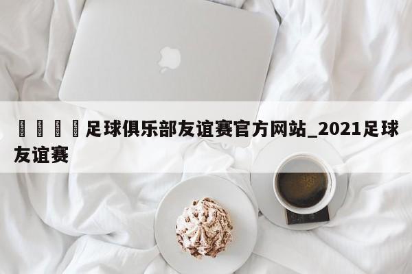 🍊足球俱乐部友谊赛官方网站_2021足球友谊赛